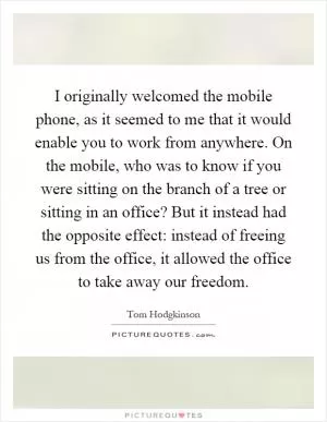 I originally welcomed the mobile phone, as it seemed to me that it would enable you to work from anywhere. On the mobile, who was to know if you were sitting on the branch of a tree or sitting in an office? But it instead had the opposite effect: instead of freeing us from the office, it allowed the office to take away our freedom Picture Quote #1