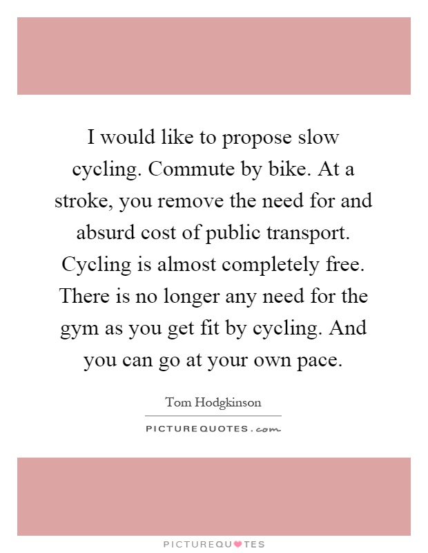 I would like to propose slow cycling. Commute by bike. At a stroke, you remove the need for and absurd cost of public transport. Cycling is almost completely free. There is no longer any need for the gym as you get fit by cycling. And you can go at your own pace Picture Quote #1