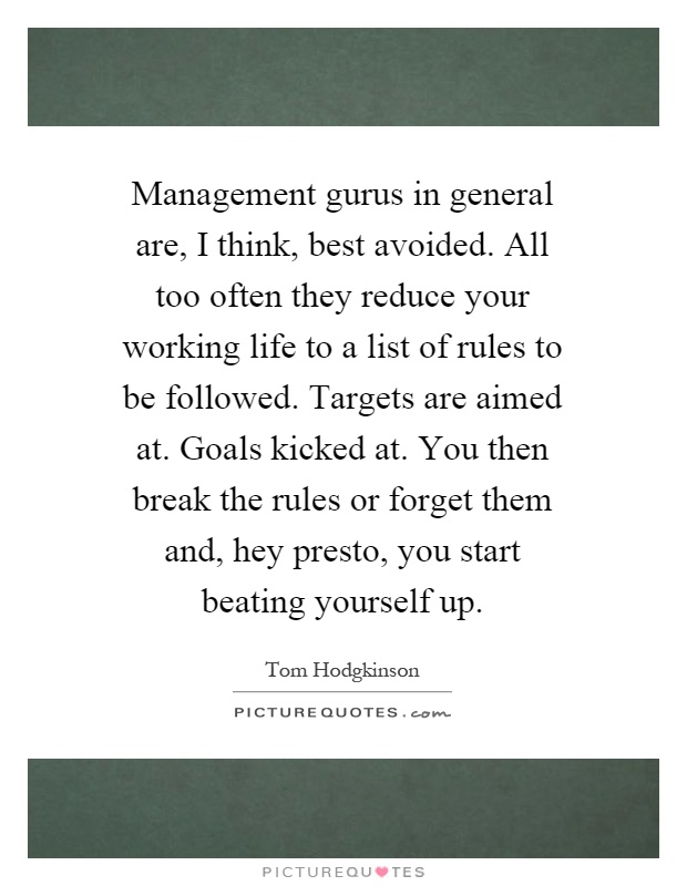 Management gurus in general are, I think, best avoided. All too often they reduce your working life to a list of rules to be followed. Targets are aimed at. Goals kicked at. You then break the rules or forget them and, hey presto, you start beating yourself up Picture Quote #1