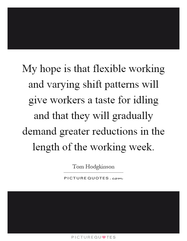 My hope is that flexible working and varying shift patterns will give workers a taste for idling and that they will gradually demand greater reductions in the length of the working week Picture Quote #1