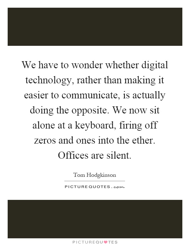 We have to wonder whether digital technology, rather than making it easier to communicate, is actually doing the opposite. We now sit alone at a keyboard, firing off zeros and ones into the ether. Offices are silent Picture Quote #1