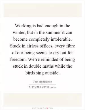 Working is bad enough in the winter, but in the summer it can become completely intolerable. Stuck in airless offices, every fibre of our being seems to cry out for freedom. We’re reminded of being stuck in double maths while the birds sing outside Picture Quote #1