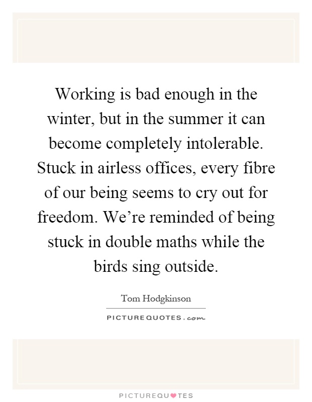Working is bad enough in the winter, but in the summer it can become completely intolerable. Stuck in airless offices, every fibre of our being seems to cry out for freedom. We're reminded of being stuck in double maths while the birds sing outside Picture Quote #1