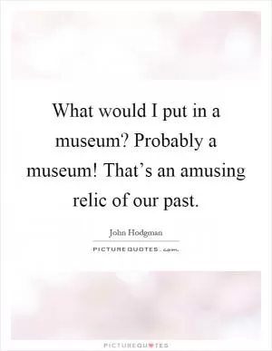 What would I put in a museum? Probably a museum! That’s an amusing relic of our past Picture Quote #1