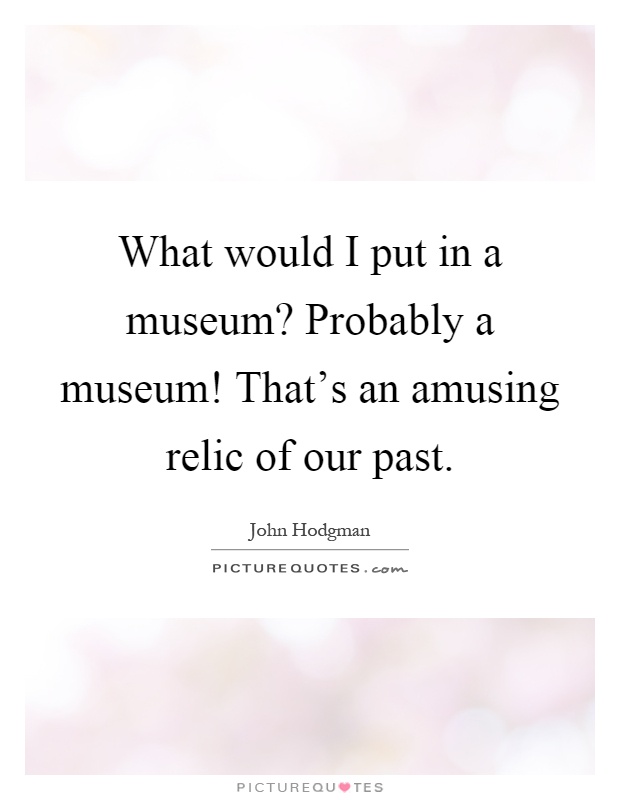 What would I put in a museum? Probably a museum! That's an amusing relic of our past Picture Quote #1