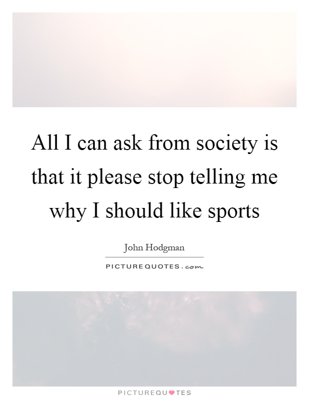 All I can ask from society is that it please stop telling me why I should like sports Picture Quote #1