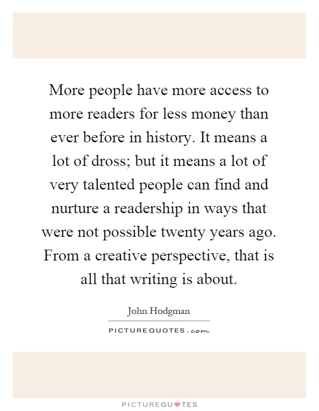 More people have more access to more readers for less money than ever before in history. It means a lot of dross; but it means a lot of very talented people can find and nurture a readership in ways that were not possible twenty years ago. From a creative perspective, that is all that writing is about Picture Quote #1