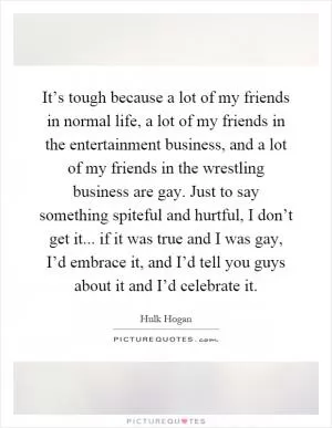 It’s tough because a lot of my friends in normal life, a lot of my friends in the entertainment business, and a lot of my friends in the wrestling business are gay. Just to say something spiteful and hurtful, I don’t get it... if it was true and I was gay, I’d embrace it, and I’d tell you guys about it and I’d celebrate it Picture Quote #1