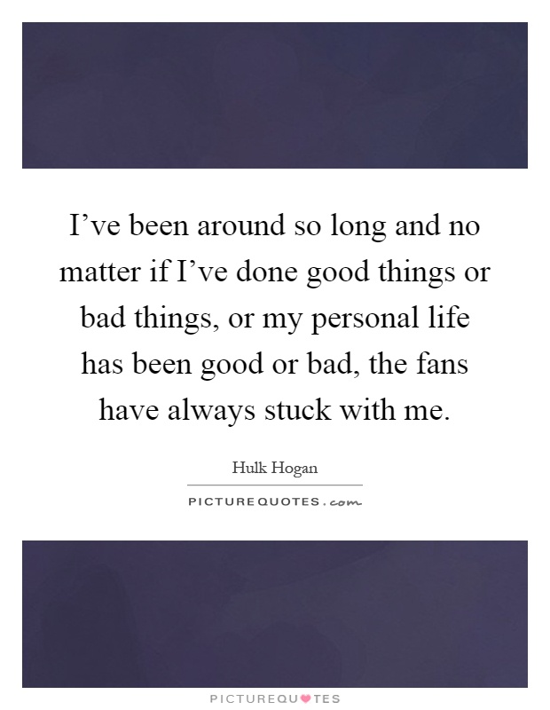 I've been around so long and no matter if I've done good things or bad things, or my personal life has been good or bad, the fans have always stuck with me Picture Quote #1