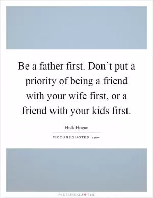 Be a father first. Don’t put a priority of being a friend with your wife first, or a friend with your kids first Picture Quote #1