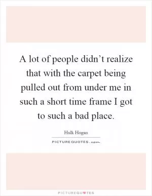 A lot of people didn’t realize that with the carpet being pulled out from under me in such a short time frame I got to such a bad place Picture Quote #1