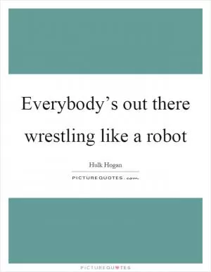 Everybody’s out there wrestling like a robot Picture Quote #1