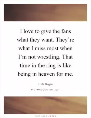 I love to give the fans what they want. They’re what I miss most when I’m not wrestling. That time in the ring is like being in heaven for me Picture Quote #1