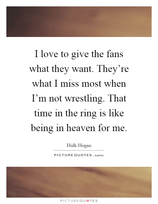 I love to give the fans what they want. They're what I miss most when I'm not wrestling. That time in the ring is like being in heaven for me Picture Quote #1