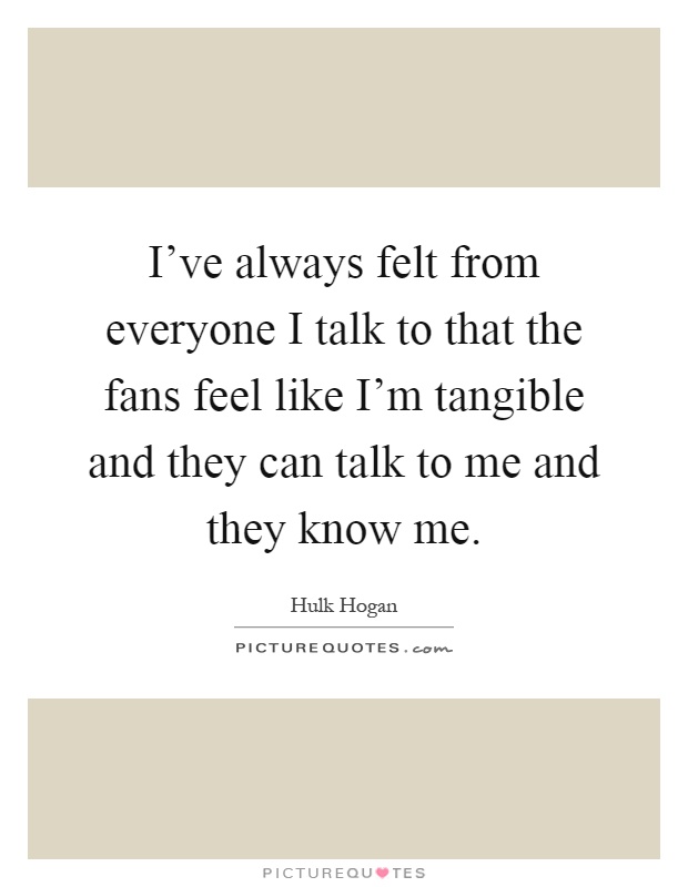 I've always felt from everyone I talk to that the fans feel like I'm tangible and they can talk to me and they know me Picture Quote #1
