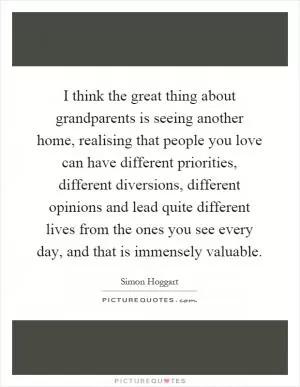 I think the great thing about grandparents is seeing another home, realising that people you love can have different priorities, different diversions, different opinions and lead quite different lives from the ones you see every day, and that is immensely valuable Picture Quote #1