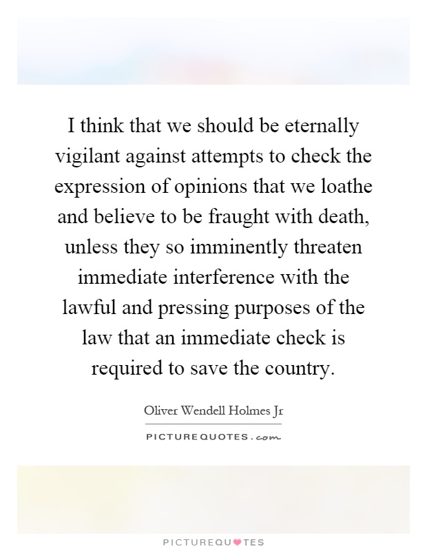 I think that we should be eternally vigilant against attempts to check the expression of opinions that we loathe and believe to be fraught with death, unless they so imminently threaten immediate interference with the lawful and pressing purposes of the law that an immediate check is required to save the country Picture Quote #1