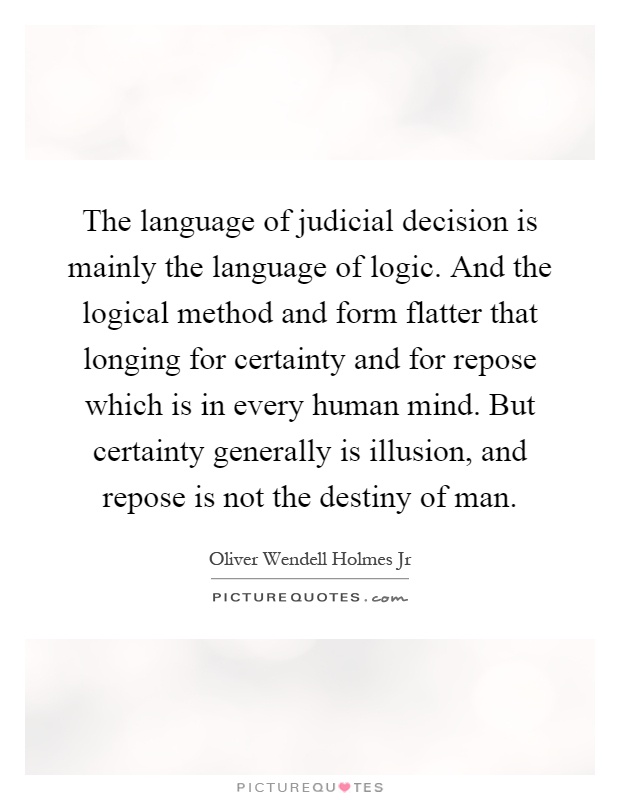 The language of judicial decision is mainly the language of logic. And the logical method and form flatter that longing for certainty and for repose which is in every human mind. But certainty generally is illusion, and repose is not the destiny of man Picture Quote #1