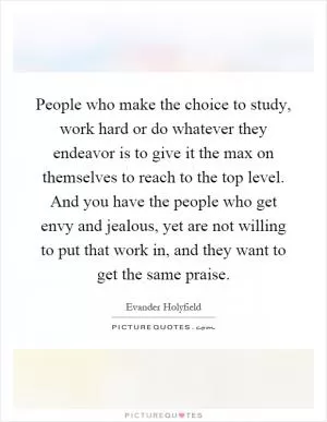 People who make the choice to study, work hard or do whatever they endeavor is to give it the max on themselves to reach to the top level. And you have the people who get envy and jealous, yet are not willing to put that work in, and they want to get the same praise Picture Quote #1