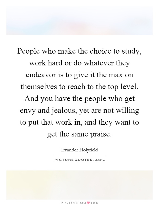 People who make the choice to study, work hard or do whatever they endeavor is to give it the max on themselves to reach to the top level. And you have the people who get envy and jealous, yet are not willing to put that work in, and they want to get the same praise Picture Quote #1