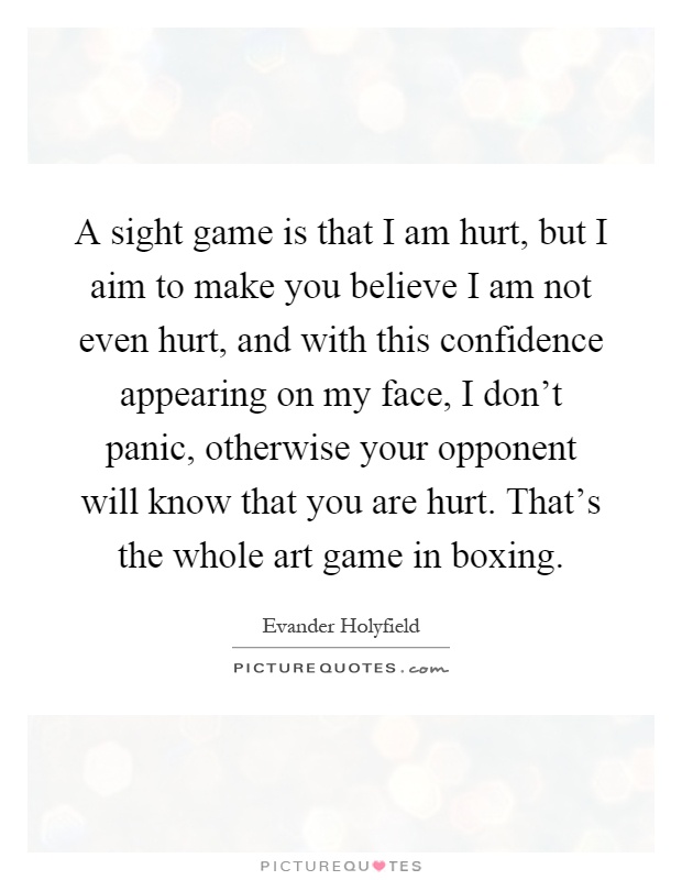 A sight game is that I am hurt, but I aim to make you believe I am not even hurt, and with this confidence appearing on my face, I don't panic, otherwise your opponent will know that you are hurt. That's the whole art game in boxing Picture Quote #1