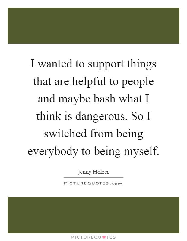 I wanted to support things that are helpful to people and maybe bash what I think is dangerous. So I switched from being everybody to being myself Picture Quote #1