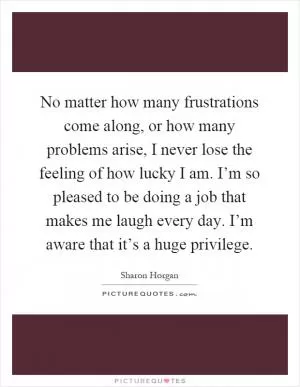 No matter how many frustrations come along, or how many problems arise, I never lose the feeling of how lucky I am. I’m so pleased to be doing a job that makes me laugh every day. I’m aware that it’s a huge privilege Picture Quote #1