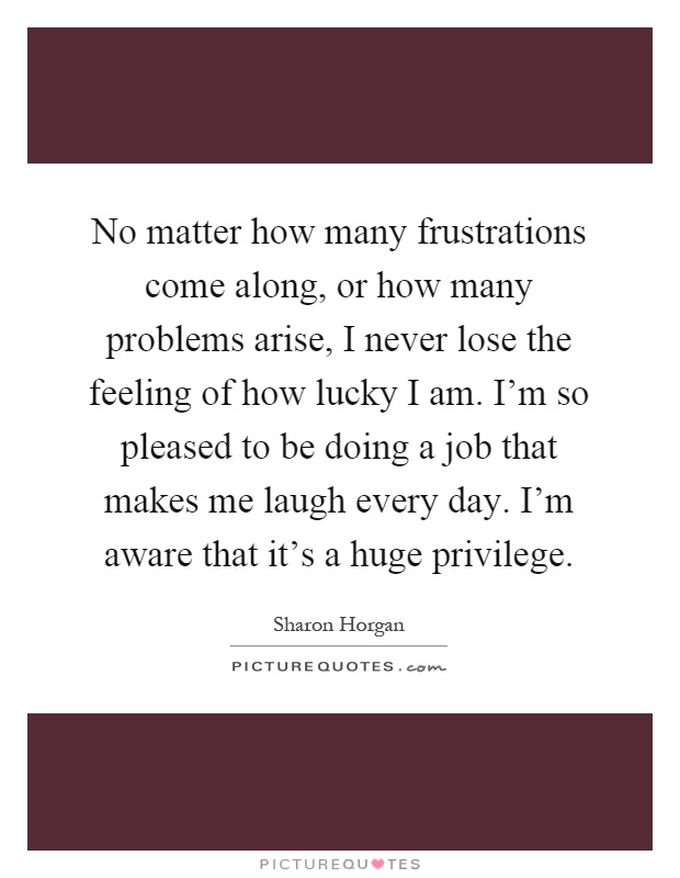 No matter how many frustrations come along, or how many problems arise, I never lose the feeling of how lucky I am. I'm so pleased to be doing a job that makes me laugh every day. I'm aware that it's a huge privilege Picture Quote #1