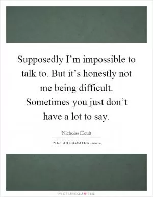 Supposedly I’m impossible to talk to. But it’s honestly not me being difficult. Sometimes you just don’t have a lot to say Picture Quote #1