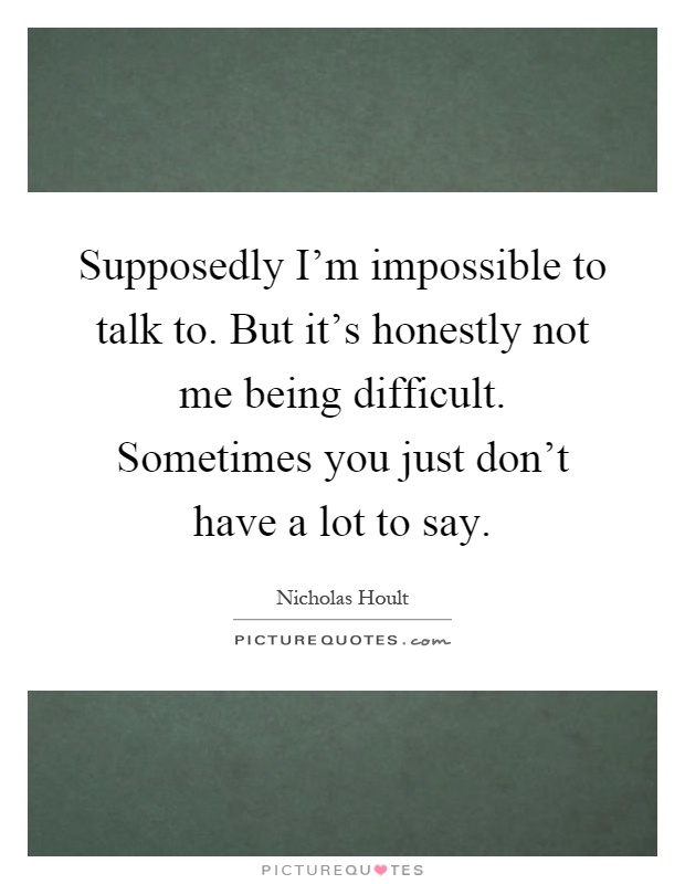 Supposedly I'm impossible to talk to. But it's honestly not me being difficult. Sometimes you just don't have a lot to say Picture Quote #1