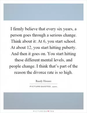 I firmly believe that every six years, a person goes through a serious change. Think about it: At 6, you start school. At about 12, you start hitting puberty. And then it goes on. You start hitting these different mental levels, and people change. I think that’s part of the reason the divorce rate is so high Picture Quote #1