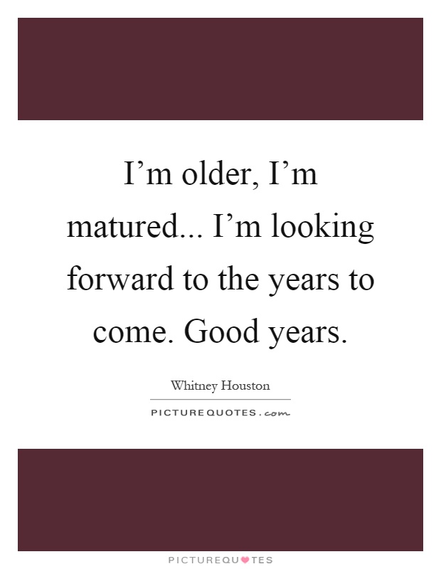 I'm older, I'm matured... I'm looking forward to the years to come. Good years Picture Quote #1