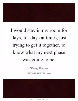 I would stay in my room for days, for days at times, just trying to get it together, to know what my next phase was going to be Picture Quote #1