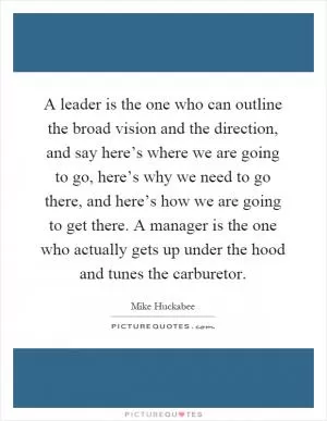 A leader is the one who can outline the broad vision and the direction, and say here’s where we are going to go, here’s why we need to go there, and here’s how we are going to get there. A manager is the one who actually gets up under the hood and tunes the carburetor Picture Quote #1