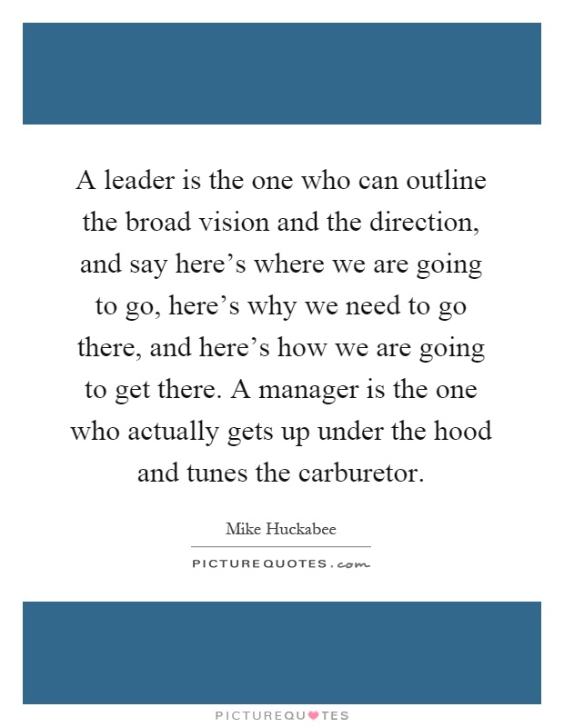A leader is the one who can outline the broad vision and the direction, and say here's where we are going to go, here's why we need to go there, and here's how we are going to get there. A manager is the one who actually gets up under the hood and tunes the carburetor Picture Quote #1