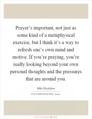 Prayer’s important, not just as some kind of a metaphysical exercise, but I think it’s a way to refresh one’s own mind and motive. If you’re praying, you’re really looking beyond your own personal thoughts and the pressures that are around you Picture Quote #1