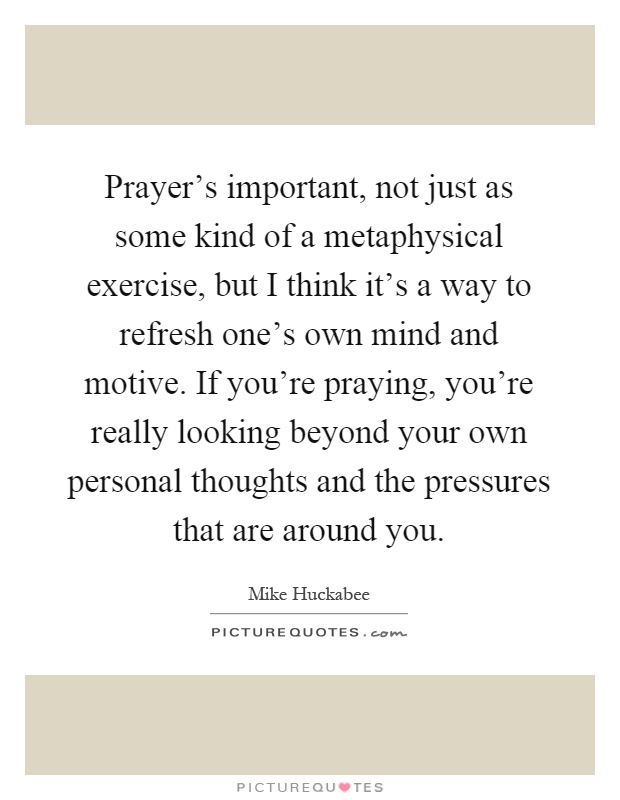 Prayer's important, not just as some kind of a metaphysical exercise, but I think it's a way to refresh one's own mind and motive. If you're praying, you're really looking beyond your own personal thoughts and the pressures that are around you Picture Quote #1