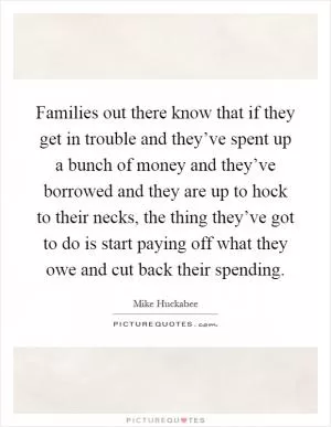 Families out there know that if they get in trouble and they’ve spent up a bunch of money and they’ve borrowed and they are up to hock to their necks, the thing they’ve got to do is start paying off what they owe and cut back their spending Picture Quote #1