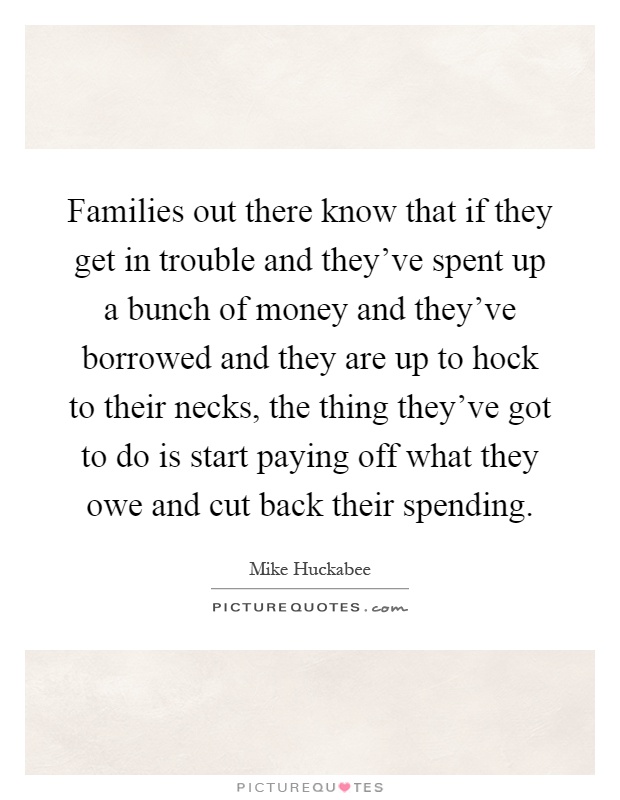 Families out there know that if they get in trouble and they've spent up a bunch of money and they've borrowed and they are up to hock to their necks, the thing they've got to do is start paying off what they owe and cut back their spending Picture Quote #1