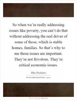So when we’re really addressing issues like poverty, you can’t do that without addressing the real driver of some of those, which is stable homes, families. So that’s why to me those issues are important. They’re not frivolous. They’re critical economic issues Picture Quote #1