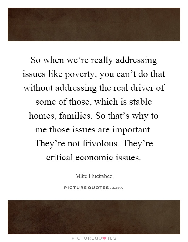 So when we're really addressing issues like poverty, you can't do that without addressing the real driver of some of those, which is stable homes, families. So that's why to me those issues are important. They're not frivolous. They're critical economic issues Picture Quote #1