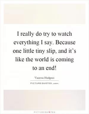 I really do try to watch everything I say. Because one little tiny slip, and it’s like the world is coming to an end! Picture Quote #1