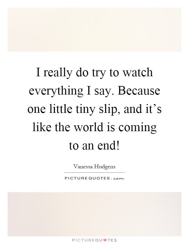 I really do try to watch everything I say. Because one little tiny slip, and it's like the world is coming to an end! Picture Quote #1