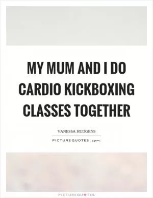 My mum and I do cardio kickboxing classes together Picture Quote #1