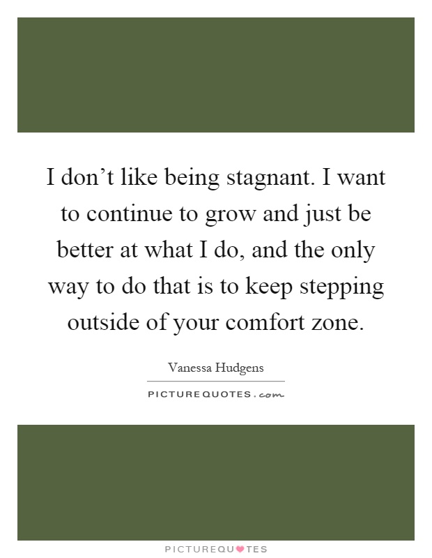 I don't like being stagnant. I want to continue to grow and just be better at what I do, and the only way to do that is to keep stepping outside of your comfort zone Picture Quote #1