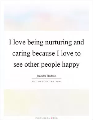 I love being nurturing and caring because I love to see other people happy Picture Quote #1