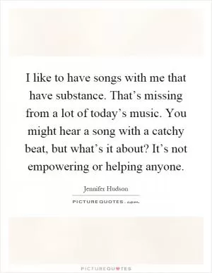 I like to have songs with me that have substance. That’s missing from a lot of today’s music. You might hear a song with a catchy beat, but what’s it about? It’s not empowering or helping anyone Picture Quote #1