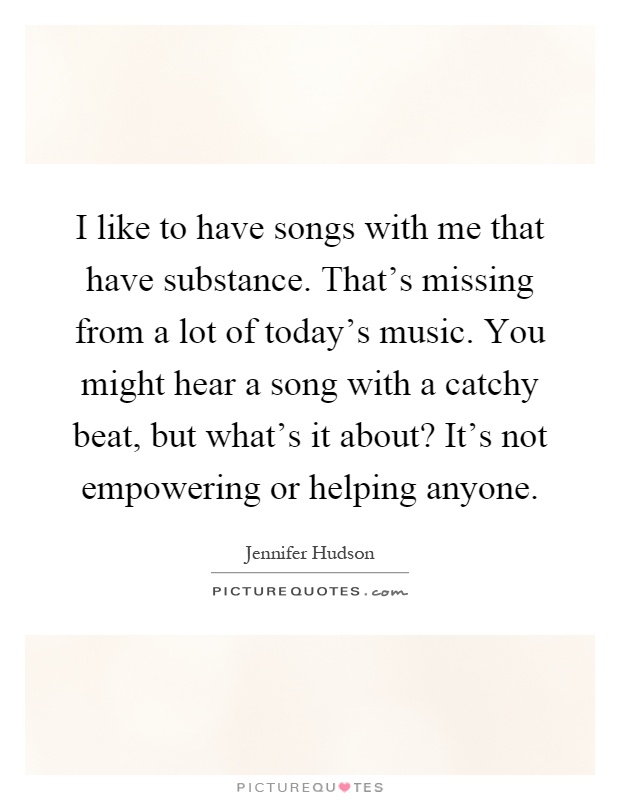 I like to have songs with me that have substance. That's missing from a lot of today's music. You might hear a song with a catchy beat, but what's it about? It's not empowering or helping anyone Picture Quote #1