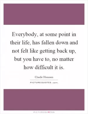 Everybody, at some point in their life, has fallen down and not felt like getting back up, but you have to, no matter how difficult it is Picture Quote #1