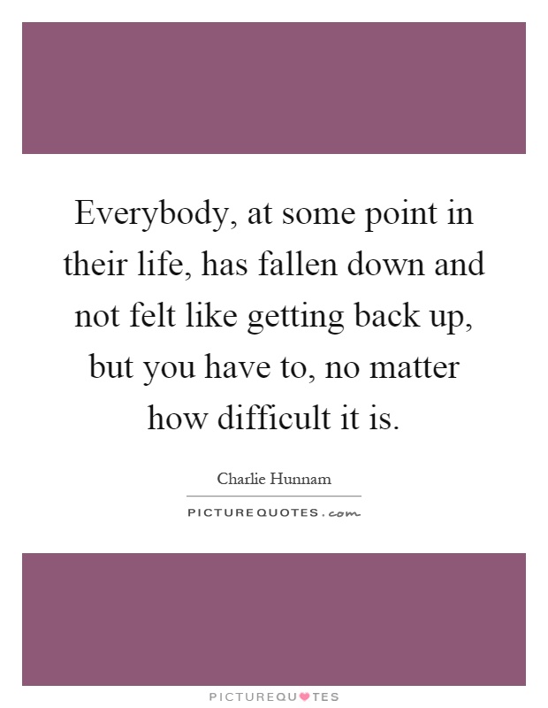 Everybody, at some point in their life, has fallen down and not felt like getting back up, but you have to, no matter how difficult it is Picture Quote #1